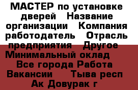 МАСТЕР по установке дверей › Название организации ­ Компания-работодатель › Отрасль предприятия ­ Другое › Минимальный оклад ­ 1 - Все города Работа » Вакансии   . Тыва респ.,Ак-Довурак г.